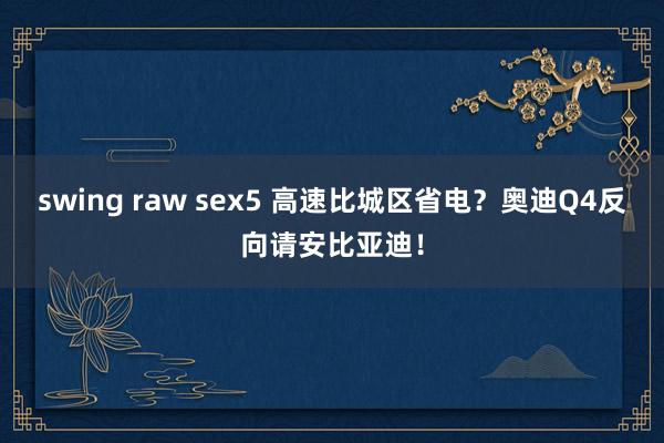 swing raw sex5 高速比城区省电？奥迪Q4反向请安比亚迪！