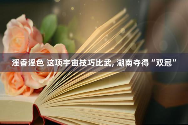 淫香淫色 这项宇宙技巧比武, 湖南夺得“双冠”