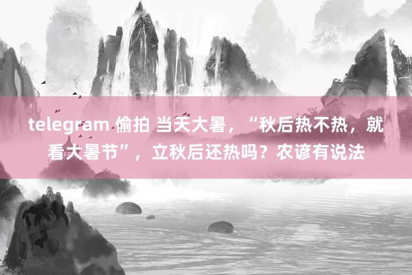 telegram 偷拍 当天大暑，“秋后热不热，就看大暑节”，立秋后还热吗？农谚有说法