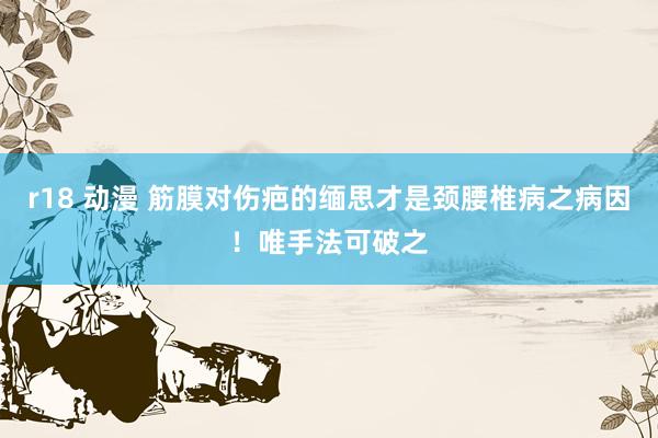 r18 动漫 筋膜对伤疤的缅思才是颈腰椎病之病因！唯手法可破之