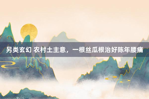 另类玄幻 农村土主意，一根丝瓜根治好陈年腰痛