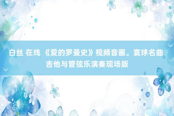 白丝 在线 《爱的罗曼史》视频音画。寰球名曲 吉他与管弦乐演奏现场版