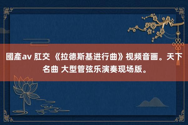 國產av 肛交 《拉德斯基进行曲》视频音画。天下名曲 大型管弦乐演奏现场版。