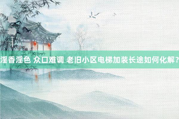 淫香淫色 众口难调 老旧小区电梯加装长途如何化解？