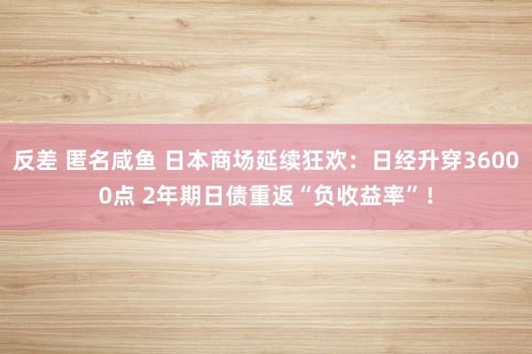 反差 匿名咸鱼 日本商场延续狂欢：日经升穿36000点 2年期日债重返“负收益率”！