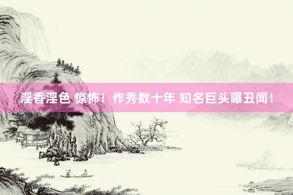 淫香淫色 惊怖！作秀数十年 知名巨头曝丑闻！