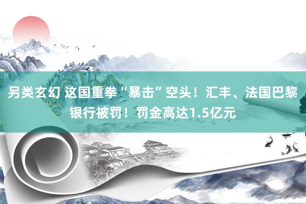 另类玄幻 这国重拳“暴击”空头！汇丰、法国巴黎银行被罚！罚金高达1.5亿元