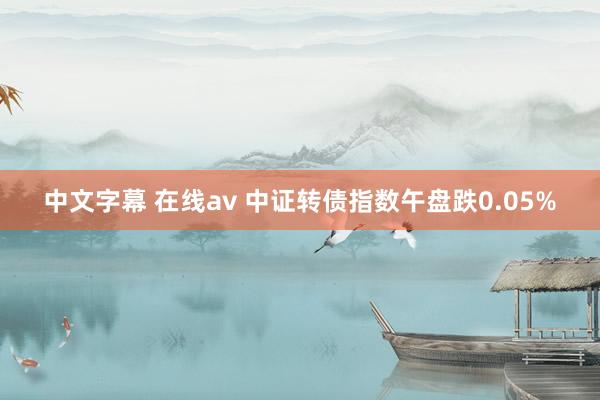 中文字幕 在线av 中证转债指数午盘跌0.05%