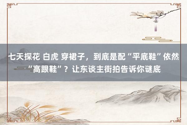 七天探花 白虎 穿裙子，到底是配“平底鞋”依然“高跟鞋”？让东谈主街拍告诉你谜底