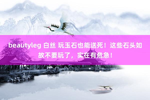 beautyleg 白丝 玩玉石也能送死！这些石头如故不要玩了，实在有危急！