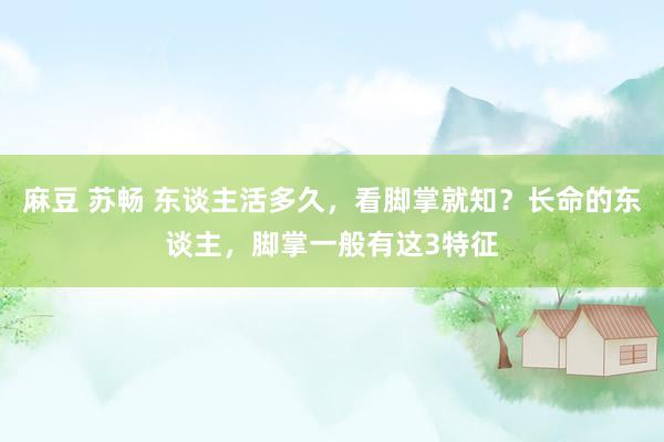 麻豆 苏畅 东谈主活多久，看脚掌就知？长命的东谈主，脚掌一般有这3特征