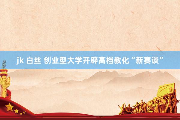 jk 白丝 创业型大学开辟高档教化“新赛谈”