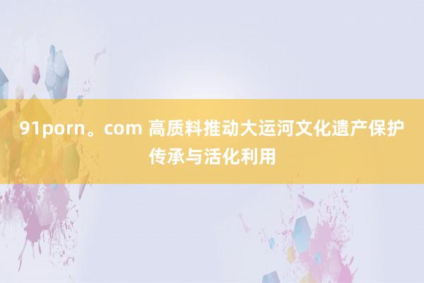 91porn。com 高质料推动大运河文化遗产保护传承与活化利用