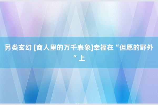 另类玄幻 [商人里的万千表象]幸福在“但愿的野外”上