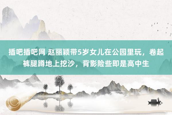 插吧插吧网 赵丽颖带5岁女儿在公园里玩，卷起裤腿蹲地上挖沙，背影险些即是高中生