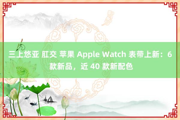 三上悠亚 肛交 苹果 Apple Watch 表带上新：6 款新品，近 40 款新配色