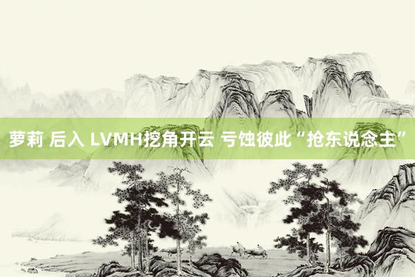 萝莉 后入 LVMH挖角开云 亏蚀彼此“抢东说念主”