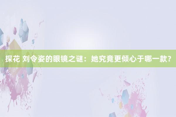 探花 刘令姿的眼镜之谜：她究竟更倾心于哪一款？