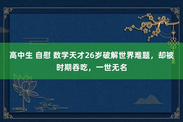高中生 自慰 数学天才26岁破解世界难题，却被时期吞吃，一世无名
