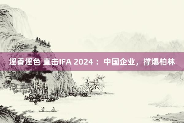 淫香淫色 直击IFA 2024 ：中国企业，撑爆柏林