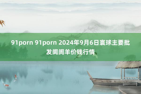 91porn 91porn 2024年9月6日寰球主要批发阛阓羊价钱行情