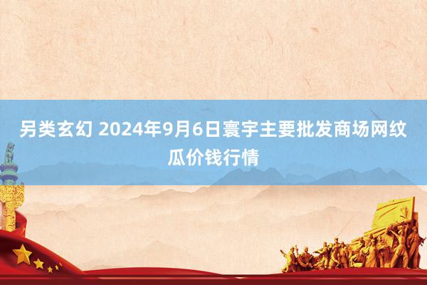 另类玄幻 2024年9月6日寰宇主要批发商场网纹瓜价钱行情