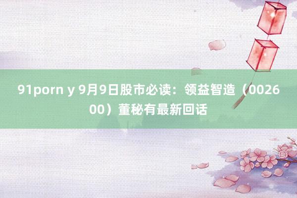 91porn y 9月9日股市必读：领益智造（002600）董秘有最新回话