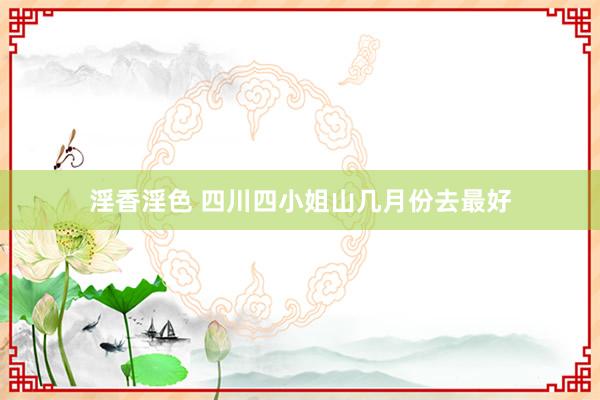淫香淫色 四川四小姐山几月份去最好