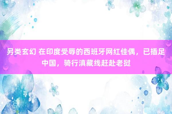 另类玄幻 在印度受辱的西班牙网红佳偶，已插足中国，骑行滇藏线赶赴老挝