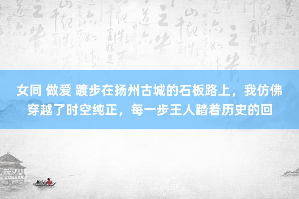 女同 做爱 踱步在扬州古城的石板路上，我仿佛穿越了时空纯正，每一步王人踏着历史的回
