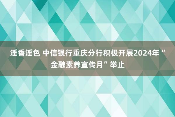 淫香淫色 中信银行重庆分行积极开展2024年“金融素养宣传月”举止