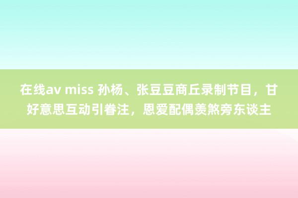 在线av miss 孙杨、张豆豆商丘录制节目，甘好意思互动引眷注，恩爱配偶羡煞旁东谈主
