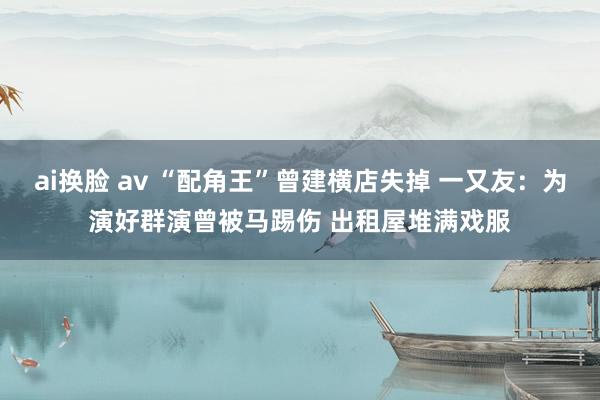 ai换脸 av “配角王”曾建横店失掉 一又友：为演好群演曾被马踢伤 出租屋堆满戏服