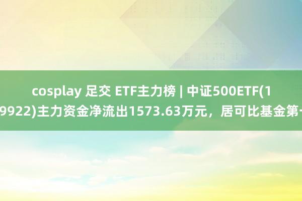 cosplay 足交 ETF主力榜 | 中证500ETF(159922)主力资金净流出1573.63万元，居可比基金第一