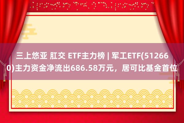 三上悠亚 肛交 ETF主力榜 | 军工ETF(512660)主力资金净流出686.58万元，居可比基金首位