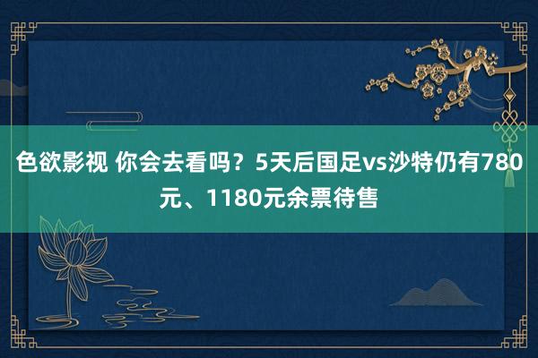 色欲影视 你会去看吗？5天后国足vs沙特仍有780元、1180元余票待售