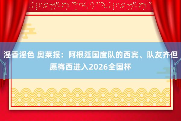 淫香淫色 奥莱报：阿根廷国度队的西宾、队友齐但愿梅西进入2026全国杯