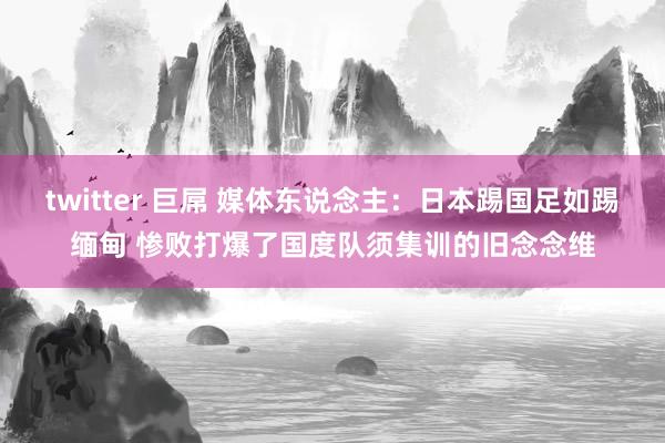 twitter 巨屌 媒体东说念主：日本踢国足如踢缅甸 惨败打爆了国度队须集训的旧念念维