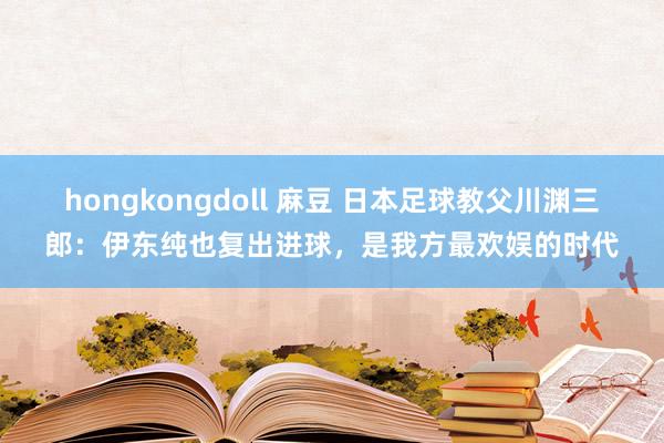 hongkongdoll 麻豆 日本足球教父川渊三郎：伊东纯也复出进球，是我方最欢娱的时代