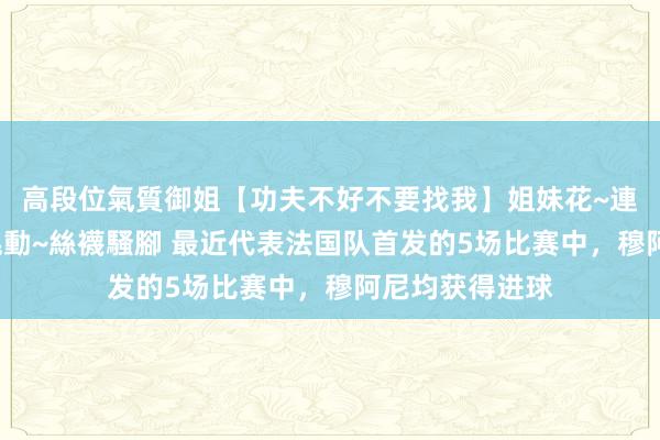 高段位氣質御姐【功夫不好不要找我】姐妹花~連體絲襪~大奶晃動~絲襪騷腳 最近代表法国队首发的5场比赛中，穆阿尼均获得进球