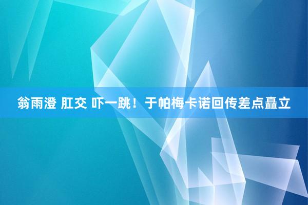 翁雨澄 肛交 吓一跳！于帕梅卡诺回传差点矗立