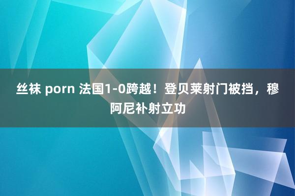 丝袜 porn 法国1-0跨越！登贝莱射门被挡，穆阿尼补射立功