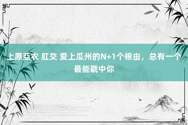 上原亞衣 肛交 爱上瓜州的N+1个根由，总有一个最能戳中你