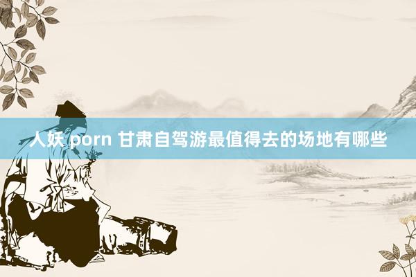 人妖 porn 甘肃自驾游最值得去的场地有哪些