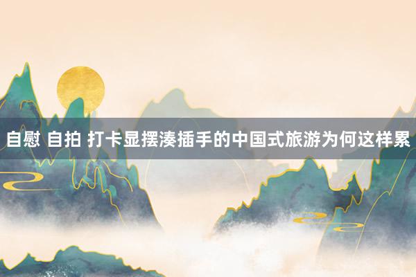 自慰 自拍 打卡显摆湊插手的中国式旅游为何这样累