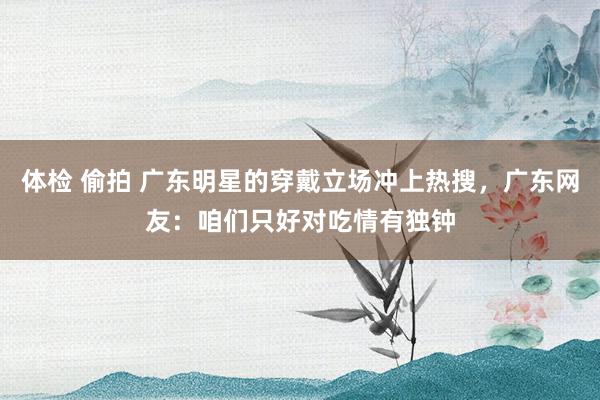 体检 偷拍 广东明星的穿戴立场冲上热搜，广东网友：咱们只好对吃情有独钟