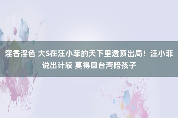 淫香淫色 大S在汪小菲的天下里透顶出局！汪小菲说出计较 莫得回台湾陪孩子