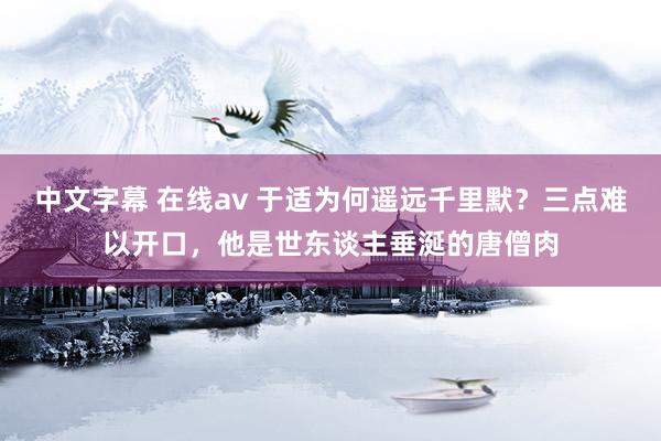中文字幕 在线av 于适为何遥远千里默？三点难以开口，他是世东谈主垂涎的唐僧肉