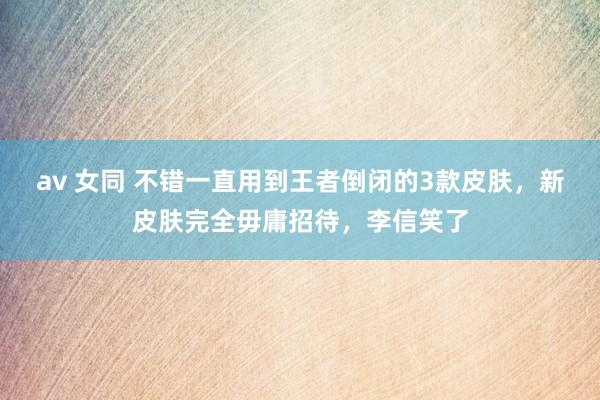 av 女同 不错一直用到王者倒闭的3款皮肤，新皮肤完全毋庸招待，李信笑了