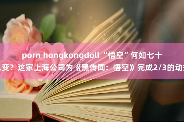 porn hongkongdoll “悟空”何如七十二变？这家上海公司为《黑传闻：悟空》完成2/3的动捕